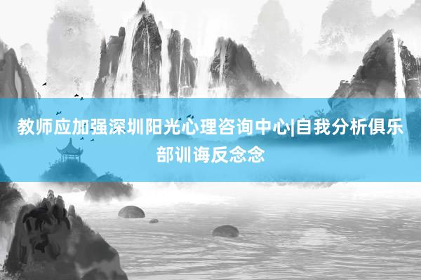 教师应加强深圳阳光心理咨询中心|自我分析俱乐部训诲反念念